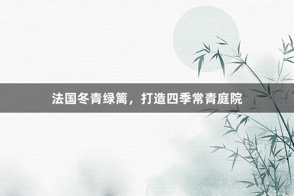 法国冬青绿篱，打造四季常青庭院