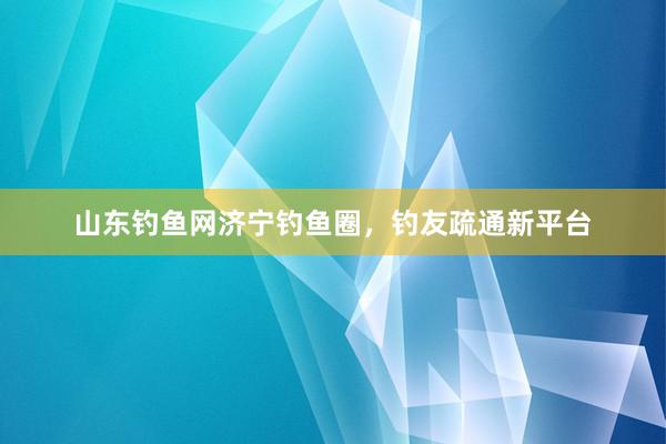 山东钓鱼网济宁钓鱼圈，钓友疏通新平台