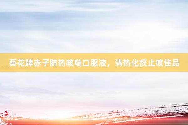 葵花牌赤子肺热咳喘口服液，清热化痰止咳佳品